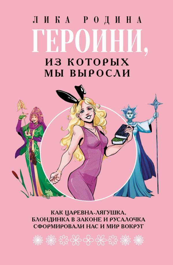 Обложка книги Героини, из которых мы выросли. Как Царевна-Лягушка, Блондинка в законе и Русалочка сформировали нас и мир вокруг — Лика Родина