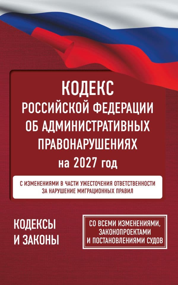 Кодекс Российской Федерации об административных правонарушениях на 2027 год. Со всеми изменениями, законопроектами и постановлениями судов